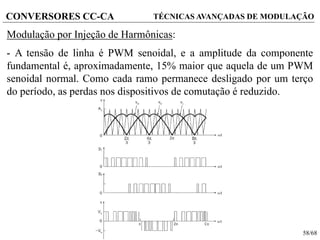 58/68
CONVERSORES CC-CA TÉCNICAS AVANÇADAS DE MODULAÇÃO
Modulação por Injeção de Harmônicas:
- A tensão de linha é PWM senoidal, e a amplitude da componente
fundamental é, aproximadamente, 15% maior que aquela de um PWM
senoidal normal. Como cada ramo permanece desligado por um terço
do período, as perdas nos dispositivos de comutação é reduzido.
 