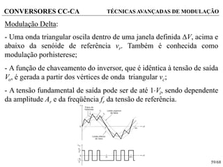59/68
CONVERSORES CC-CA TÉCNICAS AVANÇADAS DE MODULAÇÃO
Modulação Delta:
- Uma onda triangular oscila dentro de uma janela definida V, acima e
abaixo da senóide de referência vr. Também é conhecida como
modulação porhisterese;
- A função de chaveamento do inversor, que é idêntica à tensão de saída
Vo, é gerada a partir dos vértices de onda triangular vc;
- A tensão fundamental de saída pode ser de até 1Vi, sendo dependente
da amplitude Ar e da freqüência fr da tensão de referência.
 