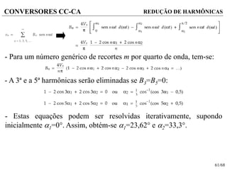 61/68
CONVERSORES CC-CA REDUÇÃO DE HARMÔNICAS
- Para um número genérico de recortes m por quarto de onda, tem-se:
- A 3ª e a 5ª harmônicas serão eliminadas se B3=B5=0:
- Estas equações podem ser resolvidas iterativamente, supondo
inicialmente 1=0. Assim, obtém-se 1=23,62 e 2=33,3.
 