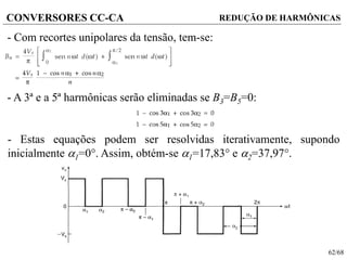 62/68
CONVERSORES CC-CA REDUÇÃO DE HARMÔNICAS
- Com recortes unipolares da tensão, tem-se:
- A 3ª e a 5ª harmônicas serão eliminadas se B3=B5=0:
- Estas equações podem ser resolvidas iterativamente, supondo
inicialmente 1=0. Assim, obtém-se 1=17,83 e 2=37,97.
 
