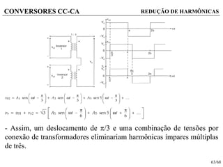 63/68
CONVERSORES CC-CA REDUÇÃO DE HARMÔNICAS
- Assim, um deslocamento de /3 e uma combinação de tensões por
conexão de transformadores eliminariam harmônicas ímpares múltiplas
de três.
 