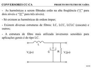 64/68
CONVERSORES CC-CA PROJETO DO FILTRO DE SAÍDA
- As harmônicas a serem filtradas estão na alta freqüência (“fs” para
dois níveis e “2fs” para três níveis).
- Só existem as harmônicas de ordem ímpar;
- Existem diversas estruturas de filtros: LC, LCC, LCLC (cascata) e
outros;
- A estrutura de filtro mais utilizada inversores senoidais para
aplicações gerais é do tipo LC.
 