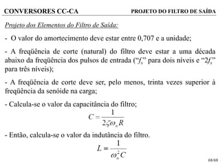 68/68
CONVERSORES CC-CA
Projeto dos Elementos do Filtro de Saída:
- O valor do amortecimento deve estar entre 0,707 e a unidade;
- A freqüência de corte (natural) do filtro deve estar a uma década
abaixo da freqüência dos pulsos de entrada (“fs” para dois níveis e “2fs”
para três níveis);
- A freqüência de corte deve ser, pelo menos, trinta vezes superior à
freqüência da senóide na carga;
- Calcula-se o valor da capacitância do filtro;
- Então, calcula-se o valor da indutância do filtro.
PROJETO DO FILTRO DE SAÍDA
 