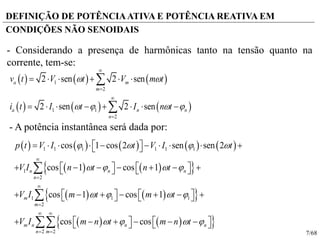 7/68
DEFINIÇÃO DE POTÊNCIAATIVA E POTÊNCIA REATIVA EM
CONDIÇÕES NÃO SENOIDAIS
     
     
1
2
1 1
2
2 sen 2 sen
2 sen 2 sen
a m
m
a n n
n
v t V t V m t
i t I t I n t
 
   




     
       


         
    
    
    
1 1 1 1 1 1
1
2
1 1 1
2
2 2
cos 1 cos 2 sen sen 2
cos 1 cos 1
cos 1 cos 1
cos cos
n n n
n
m
m
m n n n
n m
p t V I t V I t
V I n t n t
V I m t m t
V I m n t m n t
   
   
   
   




 
 
           
            
            
           



- Considerando a presença de harmônicas tanto na tensão quanto na
corrente, tem-se:
- A potência instantânea será dada por:
 