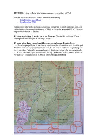 TUTORIAL:	
  ¿cómo	
  trabajar	
  con	
  las	
  coordenadas	
  geográficas	
  y	
  UTM?	
  	
  
	
  
Puedes	
  encontrar	
  información	
  en	
  las	
  entradas	
  del	
  blog:	
  	
  
-­‐ Coordenadas	
  geográficas	
  
-­‐ Coordenadas	
  UTM	
  
	
  
Para	
  comprender	
  estos	
  conceptos,	
  vamos	
  a	
  utilizar	
  un	
  ejemplo	
  práctico.	
  Vamos	
  a	
  
hallar	
  las	
  coordenadas	
  geográficas	
  y	
  UTM	
  de	
  la	
  Pimpolla	
  Negra	
  (1887	
  m)	
  (puntito	
  
negro	
  señalado	
  con	
  la	
  flecha).	
  	
  
	
  
1er	
  paso:	
  proyectar	
  el	
  punto	
  hacia	
  los	
  dos	
  ejes.	
  (líneas	
  discontinuas).	
  En	
  un	
  
mapa	
  podríamos	
  dibujarlas	
  con	
  regla	
  y	
  lápiz.	
  	
  
	
  
2º	
  paso:	
  identificar	
  en	
  qué	
  sentido	
  aumenta	
  cada	
  coordenada.	
  En	
  las	
  
coordenadas	
  geográficas,	
  el	
  paralelo	
  y	
  meridiano	
  de	
  referencia	
  son	
  el	
  Ecuador	
  y	
  el	
  
Meridiano	
  de	
  Greenwich	
  respectivamente.	
  De	
  ahí	
  sale	
  la	
  distancia	
  en	
  grados	
  para	
  
las	
  geográficas	
  (señalado	
  con	
  círculos	
  en	
  el	
  siguiente	
  gráfico).	
  En	
  las	
  coordenadas	
  
UTM,	
  el	
  Ecuador	
  es	
  el	
  paralelo	
  de	
  referencia	
  y	
  cada	
  banda	
  tendrá	
  su	
  meridiano	
  de	
  
referencia,	
  y	
  se	
  expresan	
  en	
  metros	
  o	
  kilómetros	
  (cuadrados).	
  	
  
	
  
	
  
 