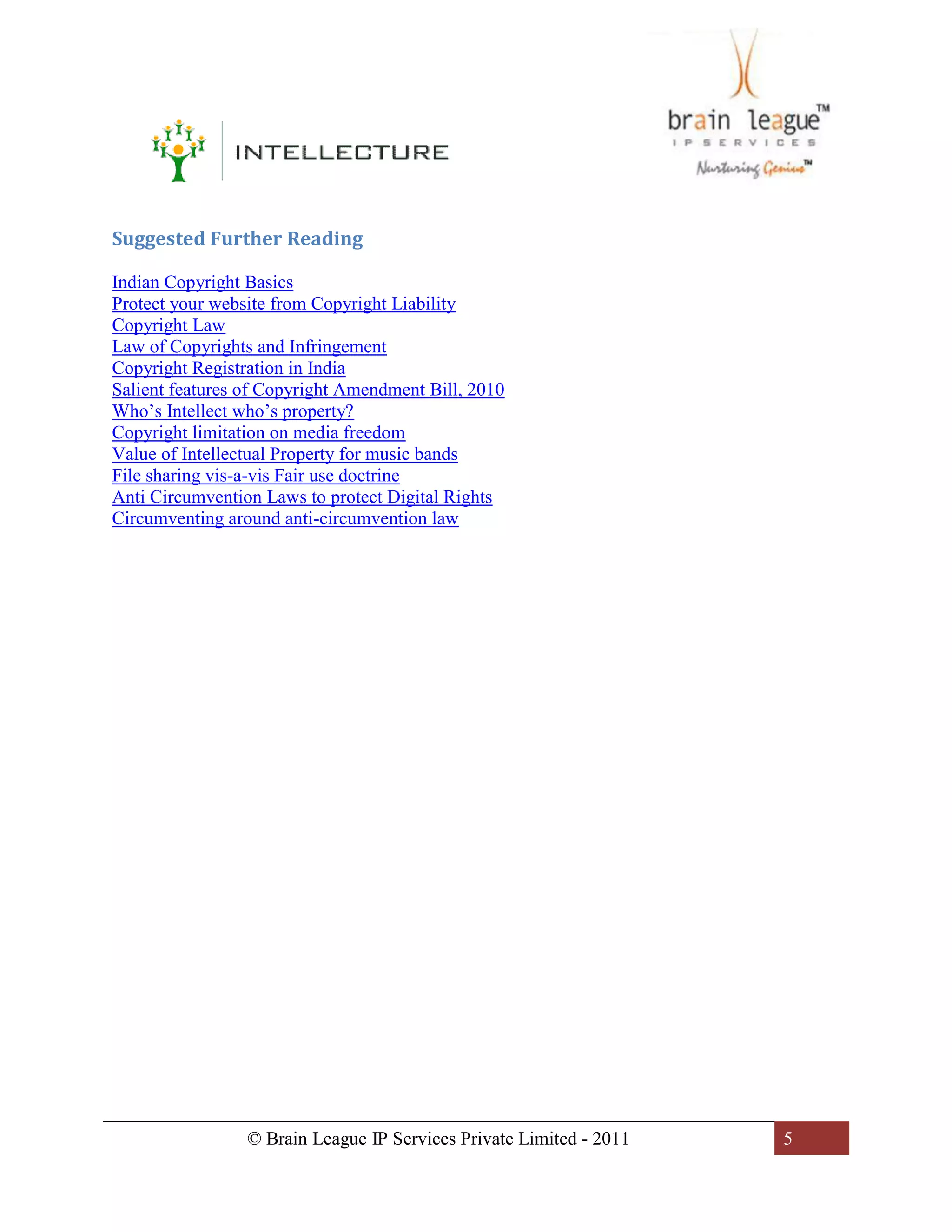 © Brain League IP Services Private Limited - 2011 5
Suggested Further Reading
Indian Copyright Basics
Protect your website from Copyright Liability
Copyright Law
Law of Copyrights and Infringement
Copyright Registration in India
Salient features of Copyright Amendment Bill, 2010
Who’s Intellect who’s property?
Copyright limitation on media freedom
Value of Intellectual Property for music bands
File sharing vis-a-vis Fair use doctrine
Anti Circumvention Laws to protect Digital Rights
Circumventing around anti-circumvention law
 