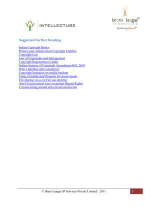 © Brain League IP Services Private Limited - 2011 5
Suggested Further Reading
Indian Copyright Basics
Protect your website from Copyright Liability
Copyright Law
Law of Copyrights and Infringement
Copyright Registration in India
Salient features of Copyright Amendment Bill, 2010
Who’s Intellect who’s property?
Copyright limitation on media freedom
Value of Intellectual Property for music bands
File sharing vis-a-vis Fair use doctrine
Anti Circumvention Laws to protect Digital Rights
Circumventing around anti-circumvention law
 
