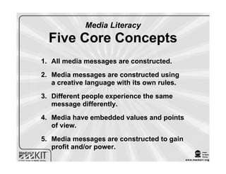 Media Literacy
  Five Core Concepts
1. All media messages are constructed.
2. Media messages are constructed using
   a creative language with its own rules.
3. Different people experience the same
   message differently.
4. Media have embedded values and points
   of view.
5. Media messages are constructed to gain
   profit and/or power.
 