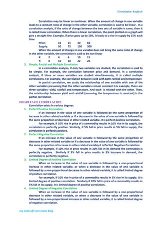 Correlation Analysis
my notes @ com notes blog
Correlation may be linear or nonlinear. When the amount of change in one variable
leads to a constant ratio of change in the other variable, correlation is said to be linear. In a
correlation analysis, if the ratio of change between the two sets of variable is same, then it
is called linear correlation. When there is linear correlation, the point plotted on a graph will
give a straight line. Example, if price goes up by 10%, it leads to a rise in supply by 15% each
time
Price: 10 15 30 60
Supply: 50 75 150 300
When the amount of change in one variable does not bring the same ratio of change
in the other variable, the correlation is said to be non-linear
X: 2 4 6 10 15
Y: 8 10 18 22 26
3. Simple, Partial and Multiple Correlation
In a correlation analysis, if only two variables are studied, the correlation is said to
be simple. For example, the correlation between price and demand. In a correlation
analysis, if three or more variables are studied simultaneously, it is called multiple
correlations. For example, the correlation between yield with both rainfall and temperature
In partial correlation, we study the relationship of one variable with one of the
other variables presuming that the other variables remain constant. For example, there are
three variables- yield, rainfall and temperature. And each is related with the other. Then,
the relationship between yield and rainfall (assuming the temperature is constant) is the
partial correlation
DEGREES OF CORRELATION
Correlation exists in various degrees
1. Perfect Positive Correlation
If an increase in the value of one variable is followed by the same proportion of
increase in other related variable or if a decrease in the value of one variable is followed by
the same proportion of decrease in other related variable, it is perfect positive correlation.
For example, if 10% rise in price of a commodity results in 10% rise in its supply, the
correlation is perfectly positive. Similarly, if 5% full in price results in 5% fall in supply, the
correlation is perfectly positive.
2. Perfect Negative Correlation
If an increase in the value of one variable is followed by the same proportion of
decrease in other related variable or if a decrease in the value of one variable is followed by
the same proportion of increase in other related variably it is Perfect Negative Correlation.
For example, if 10% rise in price results in 10% fall in its demand the correlation is
perfectly negative. Similarly if 5% fall in price results in 5% increase in demand, the
correlation is perfectly negative.
3. Limited Degree of Positive Correlation
When an increase in the value of one variable is followed by a non-proportional
increase in other related variable, or when a decrease in the value of one variable is
followed by a non-proportional decrease in other related variable, it is called limited degree
of positive correlation.
For example, if 10% rise in price of a commodity results in 5% rise in its supply, it is
limited degree of positive correlation. Similarly if 10% fall in price of a commodity results in
5% fall in its supply, it is limited degree of positive correlation.
4. Limited Degree of Negative Correlation
When an increase in the value of one variable is followed by a non-proportional
decrease in other related variable, or when a decrease in the value of one variable is
followed by a non-proportional increase in other related variable, it is called limited degree
of negative correlation.
 