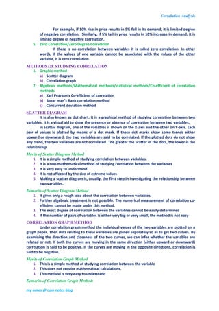 Correlation Analysis
my notes @ com notes blog
For example, if 10% rise in price results in 5% fall in its demand, it is limited degree
of negative correlation. Similarly, if 5% fall in price results in 10% increase in demand, it is
limited degree of negative correlation.
5. Zero Correlation/Zero Degree Correlation
If there is no correlation between variables it is called zero correlation. In other
words, if the values of one variable cannot be associated with the values of the other
variable, it is zero correlation.
METHODS OF STUDYING CORRELATION
1. Graphic method
a) Scatter diagram
b) Correlation graph
2. Algebraic methods/Mathematical methods/statistical methods/Co-efficient of correlation
methods
a) Karl Pearson’s Co-efficient of correlation
b) Spear man’s Rank correlation method
c) Concurrent deviation method
SCATTER DIAGRAM
It is also known as dot chart. It is a graphical method of studying correlation between two
variables. It is a visual aid to show the presence or absence of correlation between two variables.
In scatter diagram, one of the variables is shown on the X-axis and the other on Y-axis. Each
pair of values is plotted by means of a dot mark. If these dot marks show some trends either
upward or downward, the two variables are said to be correlated. If the plotted dots do not show
any trend, the two variables are not correlated. The greater the scatter of the dots, the lower is the
relationship
Merits of Scatter Diagram Method
1. It is a simple method of studying correlation between variables.
2. It is a non-mathematical method of studying correlation between the variables
3. It is very easy to understand
4. It is not affected by the size of extreme values
5. Making a scatter diagram is, usually, the first step in investigating the relationship between
two variables.
Demerits of Scatter Diagram Method
1. It gives only a rough idea about the correlation between variables.
2. Further algebraic treatment is not possible. The numerical measurement of correlation co-
efficient cannot be made under this method.
3. The exact degree of correlation between the variables cannot be easily determined
4. If the number of pairs of variables is either very big or very small, the method is not easy
CORRELATION GRAPH METHOD
Under correlation graph method the individual values of the two variables are plotted on a
graph paper. Then dots relating to these variables are joined separately so as to get two curves. By
examining the direction and closeness of the two curves, we can infer whether the variables are
related or not. If both the curves are moving in the same direction (either upward or downward)
correlation is said to be positive. If the curves are moving in the opposite directions, correlation is
said to be negative.
Merits of Correlation Graph Method
1. This is a simple method of studying correlation between the variable
2. This does not require mathematical calculations.
3. This method is very easy to understand
Demerits of Correlation Graph Method:
 