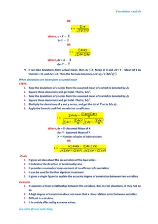 Correlation Analysis
my notes @ com notes blog
OR
∑
√∑ ∑
Where, x = ̅
Y= ̅
OR
∑
√∑ ∑
Where, dx = ̅
dy= ̅
 If we take deviations from actual mean, then dx = X- Mean of X and dY= Y – Mean of Y so
that Ʃdx = 0, and Ʃdx = 0. Then the formula becomes, (Ʃdxdy)/ (√Ʃdx2
dy2
)
When deviations are taken from assumed mean
STEPS:
1. Take the deviations of x series from the assumed mean of x which is denoted by dx
2. Square these deviations and get total. That is, Ʃdx2
.
3. Take the deviations of y series from the assumed mean of y which is denoted by dy
4. Square these deviations and get total. That is, Ʃdy2
.
5. Multiply the deviations of x and y series, and get the total. That is Ʃdx.dy
6. Apply the formula and find correlation co-efficient.
∑
(∑ )(∑ )
√∑
(∑ ) √∑
(∑ )
Where, dx = X- Assumed Mean of X
dy= Y - Assumed Mean of Y
N = Number of pairs of observations
OR
∑ (∑ ∑ )
√ ∑ (∑ ) √ ∑ (∑ )
Merits
1. It gives an idea about the co-variation of the two series
2. It indicates the direction of relationship also
3. It provides a numerical measurement of co-efficient of correlation
4. It can be used for further algebraic treatment
5. It gives a single figure to explain the accurate degree of correlation between two variables
Demerits
1. It assumes a linear relationship between the variables. But, in real situations, it may not be
so.
2. A high degree of correlation does not mean that a close relation exists between variables.
3. Difficult to calculate.
4. It is unduly affected by extreme values.
 