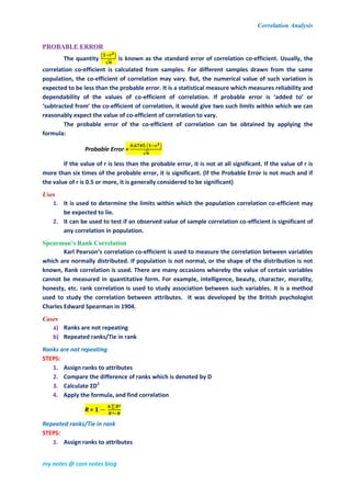 Correlation Analysis
my notes @ com notes blog
PROBABLE ERROR
The quantity
( )
√
is known as the standard error of correlation co-efficient. Usually, the
correlation co-efficient is calculated from samples. For different samples drawn from the same
population, the co-efficient of correlation may vary. But, the numerical value of such variation is
expected to be less than the probable error. It is a statistical measure which measures reliability and
dependability of the values of co-efficient of correlation. If probable error is ‘added to’ or
‘subtracted from’ the co-efficient of correlation, it would give two such limits within which we can
reasonably expect the value of co-efficient of correlation to vary.
The probable error of the co-efficient of correlation can be obtained by applying the
formula:
Probable Error =
( )
√
If the value of r is less than the probable error, it is not at all significant. If the value of r is
more than six times of the probable error, it is significant. (If the Probable Error is not much and if
the value of r is 0.5 or more, it is generally considered to be significant)
Uses
1. It is used to determine the limits within which the population correlation co-efficient may
be expected to lie.
2. It can be used to test if an observed value of sample correlation co-efficient is significant of
any correlation in population.
Spearman’s Rank Correlation
Karl Pearson’s correlation co-efficient is used to measure the correlation between variables
which are normally distributed. If population is not normal, or the shape of the distribution is not
known, Rank correlation is used. There are many occasions whereby the value of certain variables
cannot be measured in quantitative form. For example, intelligence, beauty, character, morality,
honesty, etc. rank correlation is used to study association between such variables. It is a method
used to study the correlation between attributes. It was developed by the British psychologist
Charles Edward Spearman in 1904.
Cases
a) Ranks are not repeating
b) Repeated ranks/Tie in rank
Ranks are not repeating
STEPS:
1. Assign ranks to attributes
2. Compare the difference of ranks which is denoted by D
3. Calculate ƩD2
4. Apply the formula, and find correlation
R =
∑
Repeated ranks/Tie in rank
STEPS:
1. Assign ranks to attributes
 