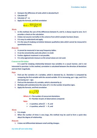 Correlation Analysis
my notes @ com notes blog
2. Compare the difference of ranks which is denoted by D
3. Calculate ƩD2
4. Calculate m3
- m
5. Apply the formula, and find correlation
R =
⌊∑ ( )⌋
Merits
1. In this method, the sum of the differences between R1 and R2 is always equal to zero. So it
provides a check on the calculation.
2. It does not assume normality in the universe from which samples has been drawn.
3. It is easy to understand and apply.
4. It is the way of studying correlation between qualitative data which cannot be measured in
quantitative terms.
Demerits
1. It cannot be measured in two-way frequency tables.
2. It can be conveniently used only when n is small.
3. Further algebraic treatment is not possible.
4. It is only approximate measure as the actual values are not used.
Concurrent Deviation
It is used for studying relationship between two variables in a casual manner, and is not
interested in precision. In this method, correlation is calculated between the direction of deviations
and not their magnitude.
Steps
1. Find out the variation of x variables, which is denoted by dx. Deviation is computed by
comparing the first variable with the second variable. If it is increasing, put + sign, and if it is
decreasing out – sign.
2. Find out the deviation of y variable, which is denoted by dy
3. Multiply with and determine the value of C. it is the number of positive signs.
4. Apply the formula, and find correlation
R = √
Where, C = The number of concurrent deviations.
N = Number of pairs of observations compared.
Note:
 r is positive, when , and
 r is positive, when , and
Merits
1. It is simple
2. When the number of times is very large, this method may be used to form a quick idea
about the degree of relationship.
Demerits
1. It does not differentiate between small and big changes.
 