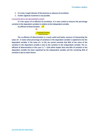 Correlation Analysis
my notes @ com notes blog
2. It is only a rough indicator of the presence or absence of correlation
3. Further algebraic treatment is not possible.
CO-EFFICIENT OF DETERMINATION
It is the square of co-efficient of correlation. It is more useful to measure the percentage
variation in the dependent variables in relation to the independent variable.
Co-efficient of determination = r2
Or
=
The co-efficient of determination is a much useful and better measure of interpreting the
value of r. it states what percentage of variations in the dependent variable is explained to be the
dependent variable. If the value of r is 0.8, we cannot conclude that 80% of the value of the
variation in the dependent variable is due to the variation in the independent variable. The co-
efficient of determination in this case is r2
= 0.64 which implies that only 64% of variation in the
dependent variable has been explained by the independent variable and the remaining 36% of
variation is due to other factors.
 