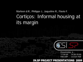 Marleen d.R., Philippe J., Jaqueline R., Flavio F.

Cortiços: Informal housing at
its margin




                                           Presentation 4
                                           17-04-09    14:00-18:00
                                           FAU-USP     Lecture Hall

                IN.SP PROJECT PRESENTATIONS 2009
 
