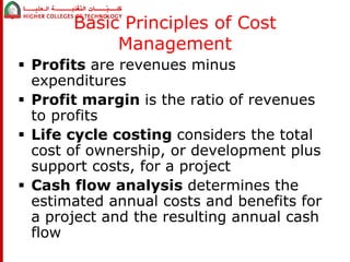 Basic Principles of Cost 
Management 
 Profits are revenues minus 
expenditures 
 Profit margin is the ratio of revenues 
to profits 
 Life cycle costing considers the total 
cost of ownership, or development plus 
support costs, for a project 
 Cash flow analysis determines the 
estimated annual costs and benefits for 
a project and the resulting annual cash 
flow 
 