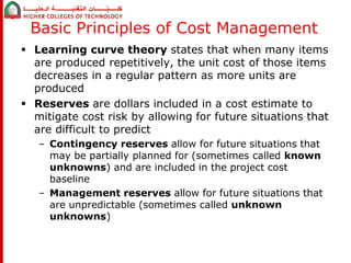 Basic Principles of Cost Management 
 Learning curve theory states that when many items 
are produced repetitively, the unit cost of those items 
decreases in a regular pattern as more units are 
produced 
 Reserves are dollars included in a cost estimate to 
mitigate cost risk by allowing for future situations that 
are difficult to predict 
– Contingency reserves allow for future situations that 
may be partially planned for (sometimes called known 
unknowns) and are included in the project cost 
baseline 
– Management reserves allow for future situations that 
are unpredictable (sometimes called unknown 
unknowns) 
 