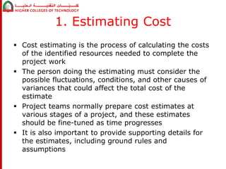 1. Estimating Cost 
 Cost estimating is the process of calculating the costs 
of the identified resources needed to complete the 
project work 
 The person doing the estimating must consider the 
possible fluctuations, conditions, and other causes of 
variances that could affect the total cost of the 
estimate 
 Project teams normally prepare cost estimates at 
various stages of a project, and these estimates 
should be fine-tuned as time progresses 
 It is also important to provide supporting details for 
the estimates, including ground rules and 
assumptions 
 