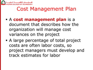 Cost Management Plan 
 A cost management plan is a 
document that describes how the 
organization will manage cost 
variances on the project 
 A large percentage of total project 
costs are often labor costs, so 
project managers must develop and 
track estimates for labor 
 
