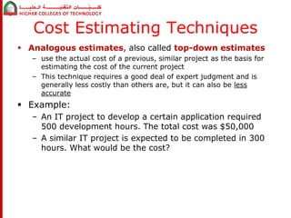 Cost Estimating Techniques 
 Analogous estimates, also called top-down estimates 
– use the actual cost of a previous, similar project as the basis for 
estimating the cost of the current project 
– This technique requires a good deal of expert judgment and is 
generally less costly than others are, but it can also be less 
accurate 
 Example: 
– An IT project to develop a certain application required 
500 development hours. The total cost was $50,000 
– A similar IT project is expected to be completed in 300 
hours. What would be the cost? 
 