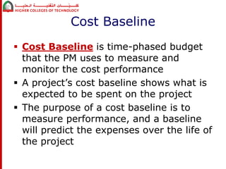 Cost Baseline 
 Cost Baseline is time-phased budget 
that the PM uses to measure and 
monitor the cost performance 
 A project’s cost baseline shows what is 
expected to be spent on the project 
 The purpose of a cost baseline is to 
measure performance, and a baseline 
will predict the expenses over the life of 
the project 
 