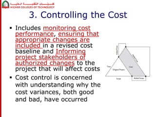 3. Controlling the Cost 
 Includes monitoring cost 
performance, ensuring that 
appropriate changes are 
included in a revised cost 
baseline and Informing 
project stakeholders of 
authorized changes to the 
project that will affect costs 
 Cost control is concerned 
with understanding why the 
cost variances, both good 
and bad, have occurred 
 