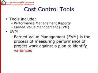 Cost Control Tools 
 Tools include: 
– Performance Management Reports 
– Earned Value Management (EVM) 
 EVM 
– Earned Value Management (EVM) is the 
process of measuring performance of 
project work against a plan to identify 
variances 
 