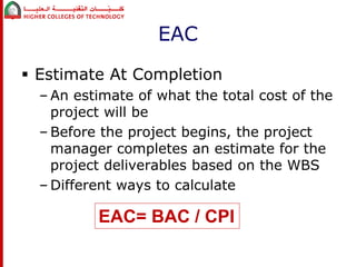 EAC 
 Estimate At Completion 
– An estimate of what the total cost of the 
project will be 
– Before the project begins, the project 
manager completes an estimate for the 
project deliverables based on the WBS 
– Different ways to calculate 
EAC= BAC / CPI 
 
