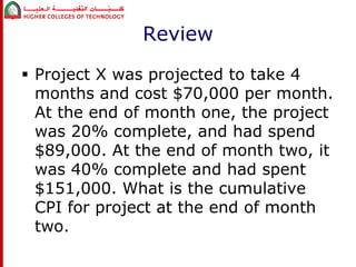 Review 
 Project X was projected to take 4 
months and cost $70,000 per month. 
At the end of month one, the project 
was 20% complete, and had spend 
$89,000. At the end of month two, it 
was 40% complete and had spent 
$151,000. What is the cumulative 
CPI for project at the end of month 
two. 
