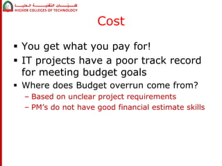 Cost 
 You get what you pay for! 
 IT projects have a poor track record 
for meeting budget goals 
 Where does Budget overrun come from? 
– Based on unclear project requirements 
– PM’s do not have good financial estimate skills 
 