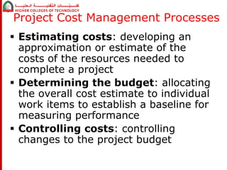 Project Cost Management Processes 
 Estimating costs: developing an 
approximation or estimate of the 
costs of the resources needed to 
complete a project 
 Determining the budget: allocating 
the overall cost estimate to individual 
work items to establish a baseline for 
measuring performance 
 Controlling costs: controlling 
changes to the project budget 
 