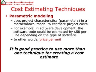 Cost Estimating Techniques 
 Parametric modeling 
– uses project characteristics (parameters) in a 
mathematical model to estimate project costs 
– For example, in software development, the 
software code could be estimated by $50 per 
line depending on the type of software 
– In other words, price per unit 
It is good practice to use more than 
one technique for creating a cost 
estimate 
 