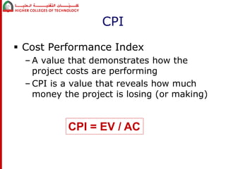 CPI 
 Cost Performance Index 
– A value that demonstrates how the 
project costs are performing 
– CPI is a value that reveals how much 
money the project is losing (or making) 
CPI = EV / AC 
 