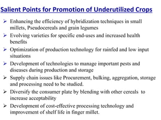 Salient Points for Promotion of Underutilized Crops
 Enhancing the efficiency of hybridization techniques in small
millets, Pseudocereals and grain legumes
 Evolving varieties for specific end-uses and increased health
benefits
 Optimization of production technology for rainfed and low input
situations
 Development of technologies to manage important pests and
diseases during production and storage
 Supply chain issues like Procurement, bulking, aggregation, storage
and processing need to be studied.
 Diversify the consumer plate by blending with other cereals to
increase acceptability
 Development of cost-effective processing technology and
improvement of shelf life in finger millet.
 
