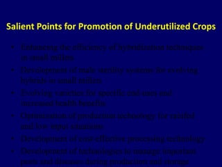 Salient Points for Promotion of Underutilized Crops
• Enhancing the efficiency of hybridization techniques
in small millets
• Development of male sterility systems for evolving
hybrids in small millets
• Evolving varieties for specific end-uses and
increased health benefits
• Optimization of production technology for rainfed
and low input situations
• Development of cost-effective processing technology
• Development of technologies to manage important
pests and diseases during production and storage
 