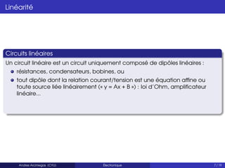 Linéarité
Circuits linéaires
Un circuit linéaire est un circuit uniquement composé de dipôles linéaires :
résistances, condensateurs, bobines, ou
tout dipôle dont la relation courant/tension est une équation affine ou
toute source liée linéairement (« y = Ax + B ») : loi d’Ohm, amplificateur
linéaire...
Andres Arciniegas (CYU) Électronique 7 / 19
 