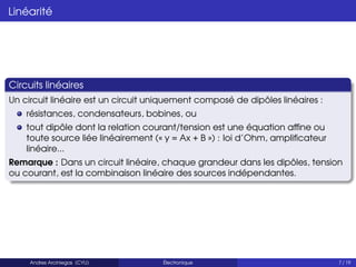 Linéarité
Circuits linéaires
Un circuit linéaire est un circuit uniquement composé de dipôles linéaires :
résistances, condensateurs, bobines, ou
tout dipôle dont la relation courant/tension est une équation affine ou
toute source liée linéairement (« y = Ax + B ») : loi d’Ohm, amplificateur
linéaire...
Remarque : Dans un circuit linéaire, chaque grandeur dans les dipôles, tension
ou courant, est la combinaison linéaire des sources indépendantes.
Andres Arciniegas (CYU) Électronique 7 / 19
 