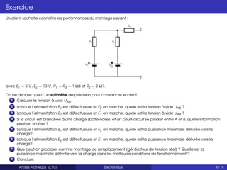 Exercice
Un client souhaite connaître les performances du montage suivant :
E1
R1
E2
R2
R3
A
B
avec E1 = 5 V, E2 = 10 V, R1 = R3 = 1 kΩ et R2 = 2 kΩ.
On ne dispose que d’un voltmètre de précision pour convaincre le client.
1 Calculer la tension à vide UAB.
2 Lorsque l’alimentation E1 est défectueuse et E2 en marche, quelle est la tension à vide UAB ?
3 Lorsque l’alimentation E2 est défectueuse et E1 en marche, quelle est la tension à vide UAB ?
4 Si le circuit est branchée à une charge (boîte noire), et un court-circuit se produit entre A et B, quelle information
peut-on en tirer ?
5 Lorsque l’alimentation E1 est défectueuse et E2 en marche, quelle est la puissance maximale délivrée vers la
charge?
6 Lorsque l’alimentation E2 est défectueuse et E1 en marche, quelle est la puissance maximale délivrée vers la
charge?
7 Que peut-on proposer comme montage de remplacement (générateur de tension réel) ? Quelle est la
puissance maximale délivrée vers la charge dans les meilleures conditions de fonctionnement ?
8 Conclure.
Andres Arciniegas (CYU) Électronique 9 / 19
 