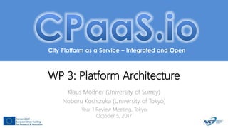 City Platform as a Service – Integrated and Open
WP 3: Platform Architecture
Klaus Mößner (University of Surrey)
Noboru Koshizuka (University of Tokyo)
Year 1 Review Meeting, Tokyo
October 5, 2017
 