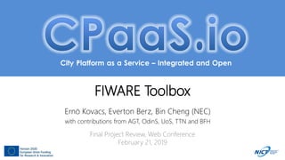 City Platform as a Service – Integrated and Open
FIWARE Toolbox
Ernö Kovacs, Everton Berz, Bin Cheng (NEC)
with contributions from AGT, OdinS, UoS, TTN and BFH
Final Project Review, Web Conference
February 21, 2019
 