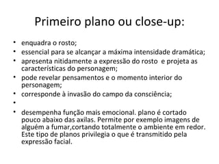 Primeiro plano ou close-up:
• enquadra o rosto;
• essencial para se alcançar a máxima intensidade dramática;
• apresenta nitidamente a expressão do rosto e projeta as
  características do personagem;
• pode revelar pensamentos e o momento interior do
  personagem;
• corresponde à invasão do campo da consciência;
•
• desempenha função mais emocional. plano é cortado
  pouco abaixo das axilas. Permite por exemplo imagens de
  alguém a fumar,cortando totalmente o ambiente em redor.
  Este tipo de planos privilegia o que é transmitido pela
  expressão facial.
 