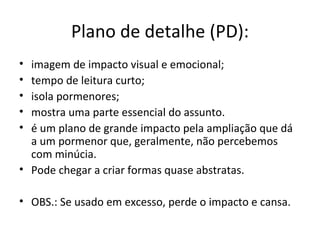 Plano de detalhe (PD):
• imagem de impacto visual e emocional;
• tempo de leitura curto;
• isola pormenores;
• mostra uma parte essencial do assunto.
• é um plano de grande impacto pela ampliação que dá
  a um pormenor que, geralmente, não percebemos
  com minúcia.
• Pode chegar a criar formas quase abstratas.

• OBS.: Se usado em excesso, perde o impacto e cansa.
 