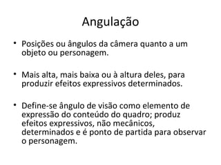 Angulação
• Posições ou ângulos da câmera quanto a um
  objeto ou personagem.

• Mais alta, mais baixa ou à altura deles, para
  produzir efeitos expressivos determinados.

• Define-se ângulo de visão como elemento de
  expressão do conteúdo do quadro; produz
  efeitos expressivos, não mecânicos,
  determinados e é ponto de partida para observar
  o personagem.
 