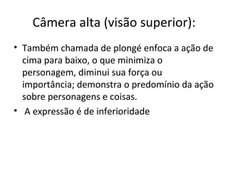 Câmera alta (visão superior):
• Também chamada de plongé enfoca a ação de
  cima para baixo, o que minimiza o
  personagem, diminui sua força ou
  importância; demonstra o predomínio da ação
  sobre personagens e coisas.
• A expressão é de inferioridade
 