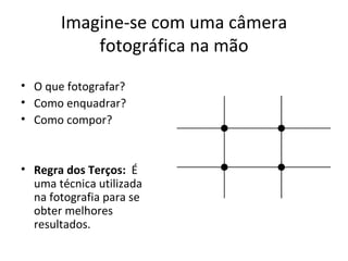 Imagine-se com uma câmera
           fotográfica na mão
• O que fotografar?
• Como enquadrar?
• Como compor?


• Regra dos Terços: É
  uma técnica utilizada
  na fotografia para se
  obter melhores
  resultados.
 