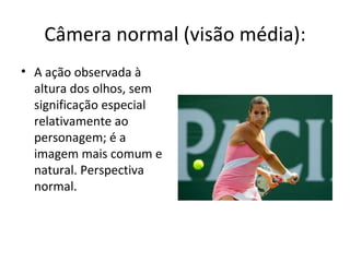 Câmera normal (visão média):
• A ação observada à
  altura dos olhos, sem
  significação especial
  relativamente ao
  personagem; é a
  imagem mais comum e
  natural. Perspectiva
  normal.
 