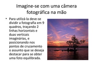 Imagine-se com uma câmera
           fotográfica na mão
• Para utilizá-la deve-se
  dividir a fotografia em 9
  quadros, traçando 2
  linhas horizontais e
  duas verticais
  imaginárias, e
  posicionando nos
  pontos de cruzamento
  o assunto que se deseja
  destacar para se obter
  uma foto equilibrada.
 