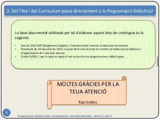 3. Del Títol i del Currículum passe directament a la Programació Didàctica? 
Programació didàctica per competències contextualitzades. Versió 2_2014 
8 
La base documental utilitzada per tal d'elaborar aquest bloc de continguts és la 
següent: 
• Decret 234/1997 (Reglament Orgànic i Funcional dels Instituts d'educació secundària. 
• Resolució de 10 de juliol de 2013, la qual dicta instruccions en matèria d'ordenació acadèmica i 
d'organització de l'activitat docent. 
• Orde 45/2011, per la qual es regula l'estructura de les programacions didàctiques. 
MOLTES GRÀCIES PER LA 
TEUA ATENCIÓ 
Raül Solbes 
