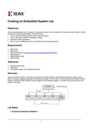 Creating an Embedded System Lab

Objectives
This lab demonstrates how to create an embedded system for the PowerPC 405 using the Xilinx Platform Studio
(XPS) Base System Builder (BSB). The lab will show
• How to start Base System Builder from Project Navigator
• How to generate a PowerPC embedded system
• What are the files generated
• How to use the software environment (SDK) to test a simple application

Requirements
    ISE 9.2.04
    EDK 9.2.02
    EDK Tool Patches: http://www.xilinx.com/support/answers/29702.htm
    ML403 Board
    USB Platform Cable
    RS232 Cable

Reference
    Platform Studio Help
    SDK Help
    Embedded System Tools Reference Manual

Overview
The lab is divided into four main steps: creating the hardware platform, understanding what was created, using
SDK to compile a software application and testing the system on the FPGA. The test application will reside in Block
memory inside the FPGA. Below is a block diagram of the hardware platform. The GPIO core will be used for the
LEDs on the board.

                                                          PowerPC          PowerPC Interrupt


                                          PLB v46



                            BRAM        Timer        GPIO           UART      Interrupt
                                                                              Controlle
                                                                                  r


                                                Timer Interrupt


Lab Steps
    I. Create the Hardware Platform




                                                1
 