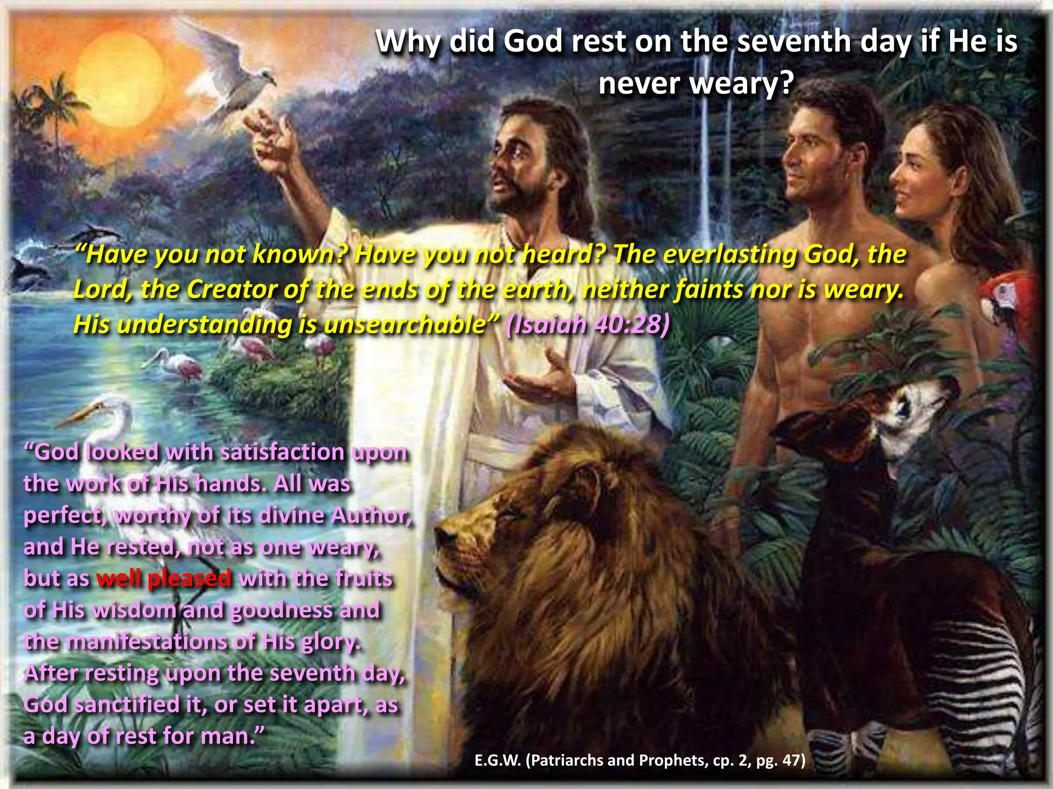 “Have you not known? Have you not heard? The everlasting God, the
Lord, the Creator of the ends of the earth, neither faints nor is weary.
His understanding is unsearchable” (Isaiah 40:28)
Why did God rest on the seventh day if He is
never weary?
“God looked with satisfaction upon
the work of His hands. All was
perfect, worthy of its divine Author,
and He rested, not as one weary,
but as well pleased with the fruits
of His wisdom and goodness and
the manifestations of His glory.
After resting upon the seventh day,
God sanctified it, or set it apart, as
a day of rest for man.”
E.G.W. (Patriarchs and Prophets, cp. 2, pg. 47)
 